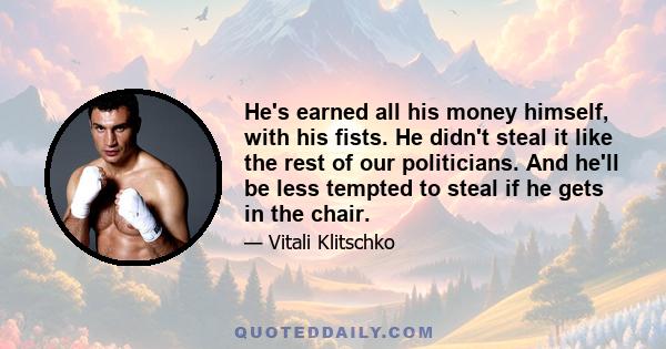 He's earned all his money himself, with his fists. He didn't steal it like the rest of our politicians. And he'll be less tempted to steal if he gets in the chair.