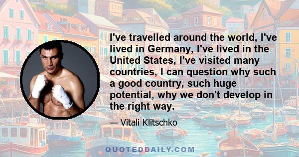 I've travelled around the world, I've lived in Germany, I've lived in the United States, I've visited many countries, I can question why such a good country, such huge potential, why we don't develop in the right way.