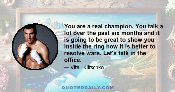 You are a real champion. You talk a lot over the past six months and it is going to be great to show you inside the ring how it is better to resolve wars. Let's talk in the office.