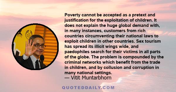 Poverty cannot be accepted as a pretext and justification for the exploitation of children. It does not explain the huge global demand with, in many instances, customers from rich countries circumventing their national