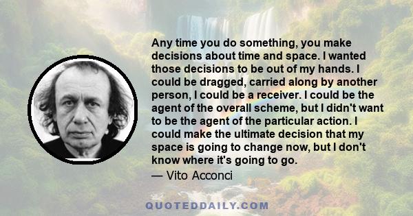 Any time you do something, you make decisions about time and space. I wanted those decisions to be out of my hands. I could be dragged, carried along by another person, I could be a receiver. I could be the agent of the 