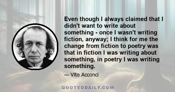 Even though I always claimed that I didn't want to write about something - once I wasn't writing fiction, anyway; I think for me the change from fiction to poetry was that in fiction I was writing about something, in