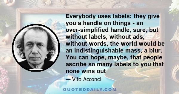 Everybody uses labels: they give you a handle on things - an over-simplified handle, sure, but without labels, without ads, without words, the world would be an indistinguishable mass, a blur. You can hope, maybe, that