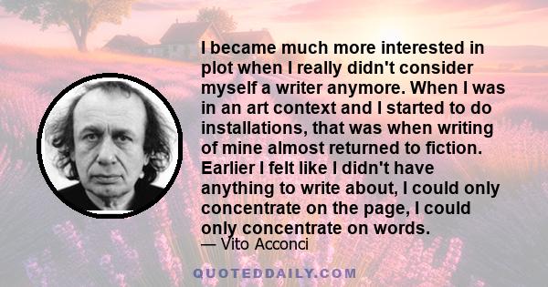 I became much more interested in plot when I really didn't consider myself a writer anymore. When I was in an art context and I started to do installations, that was when writing of mine almost returned to fiction.