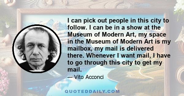 I can pick out people in this city to follow. I can be in a show at the Museum of Modern Art, my space in the Museum of Modern Art is my mailbox, my mail is delivered there. Whenever I want mail, I have to go through