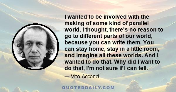 I wanted to be involved with the making of some kind of parallel world. I thought, there's no reason to go to different parts of our world, because you can write them. You can stay home, stay in a little room, and