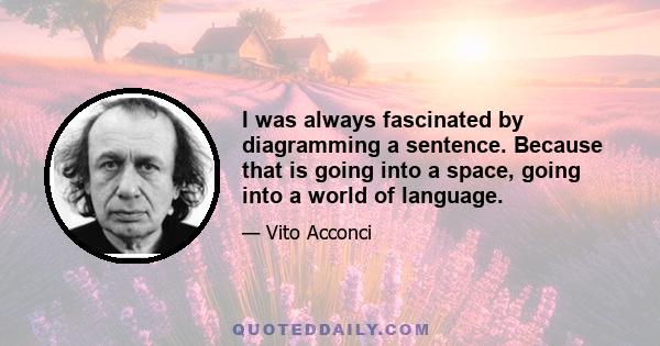 I was always fascinated by diagramming a sentence. Because that is going into a space, going into a world of language.