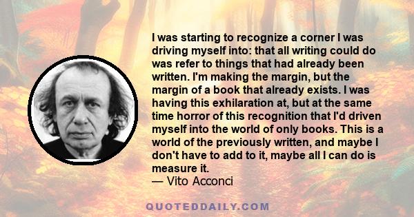 I was starting to recognize a corner I was driving myself into: that all writing could do was refer to things that had already been written. I'm making the margin, but the margin of a book that already exists. I was