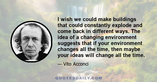 I wish we could make buildings that could constantly explode and come back in different ways. The idea of a changing environment suggests that if your environment changes all the time, then maybe your ideas will change