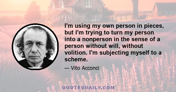 I'm using my own person in pieces, but I'm trying to turn my person into a nonperson in the sense of a person without will, without volition. I'm subjecting myself to a scheme.