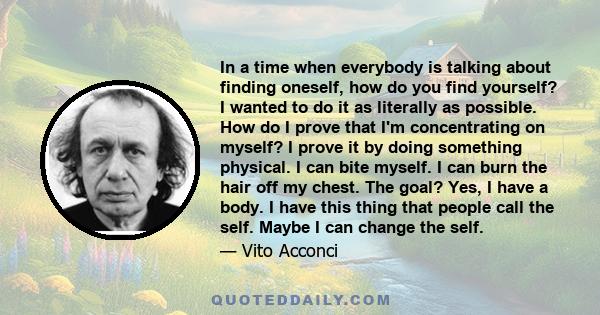 In a time when everybody is talking about finding oneself, how do you find yourself? I wanted to do it as literally as possible. How do I prove that I'm concentrating on myself? I prove it by doing something physical. I 