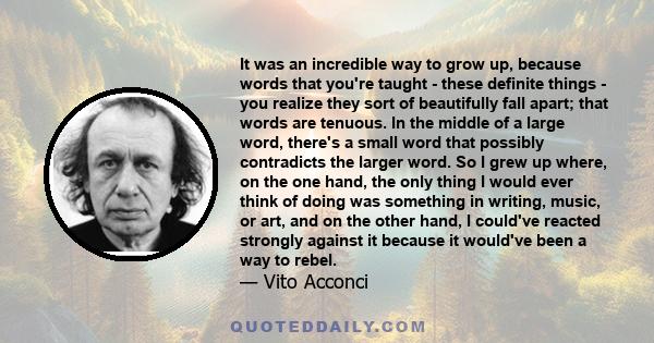 It was an incredible way to grow up, because words that you're taught - these definite things - you realize they sort of beautifully fall apart; that words are tenuous. In the middle of a large word, there's a small