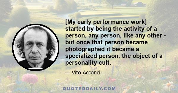 [My early performance work] started by being the activity of a person, any person, like any other - but once that person became photographed it became a specialized person, the object of a personality cult.