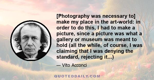 [Photography was necessary to] make my place in the art-world: in order to do this, I had to make a picture, since a picture was what a gallery or museum was meant to hold (all the while, of course, I was claiming that