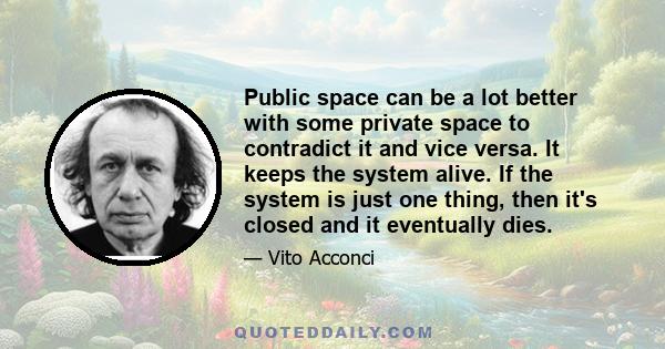 Public space can be a lot better with some private space to contradict it and vice versa. It keeps the system alive. If the system is just one thing, then it's closed and it eventually dies.