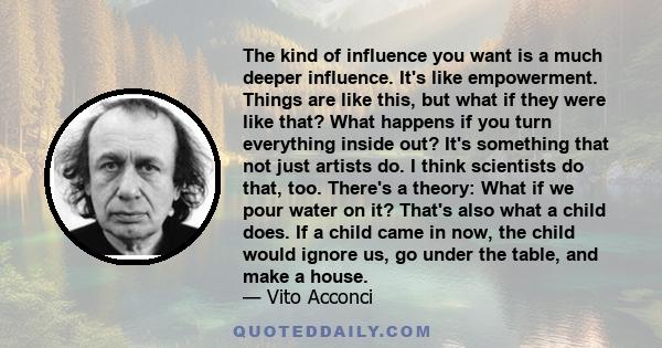 The kind of influence you want is a much deeper influence. It's like empowerment. Things are like this, but what if they were like that? What happens if you turn everything inside out? It's something that not just