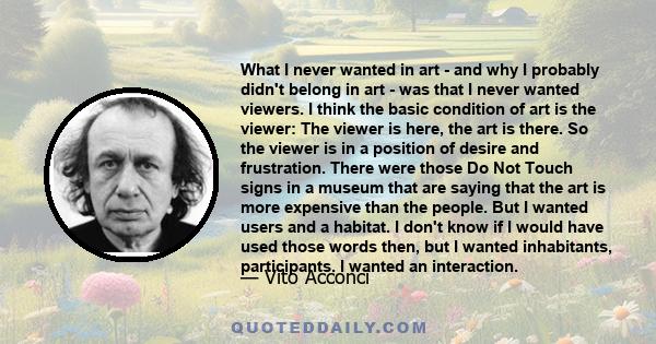 What I never wanted in art - and why I probably didn't belong in art - was that I never wanted viewers. I think the basic condition of art is the viewer: The viewer is here, the art is there. So the viewer is in a