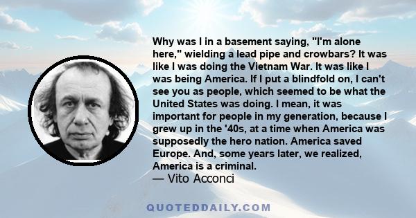 Why was I in a basement saying, I'm alone here, wielding a lead pipe and crowbars? It was like I was doing the Vietnam War. It was like I was being America. If I put a blindfold on, I can't see you as people, which