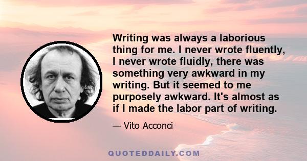 Writing was always a laborious thing for me. I never wrote fluently, I never wrote fluidly, there was something very awkward in my writing. But it seemed to me purposely awkward. It's almost as if I made the labor part