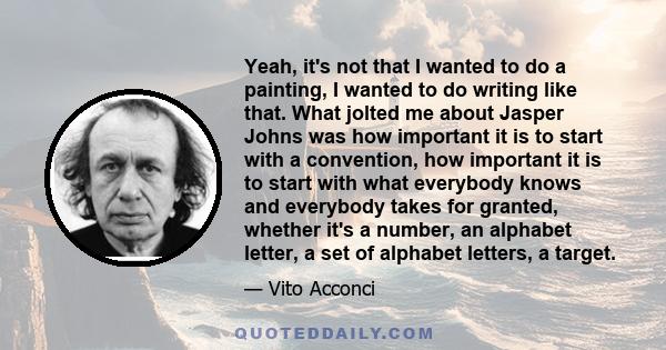 Yeah, it's not that I wanted to do a painting, I wanted to do writing like that. What jolted me about Jasper Johns was how important it is to start with a convention, how important it is to start with what everybody