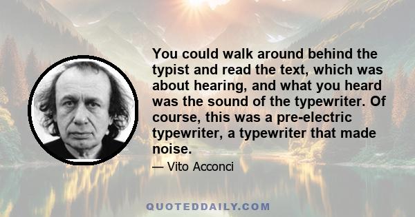 You could walk around behind the typist and read the text, which was about hearing, and what you heard was the sound of the typewriter. Of course, this was a pre-electric typewriter, a typewriter that made noise.