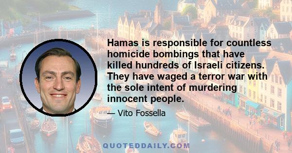 Hamas is responsible for countless homicide bombings that have killed hundreds of Israeli citizens. They have waged a terror war with the sole intent of murdering innocent people.