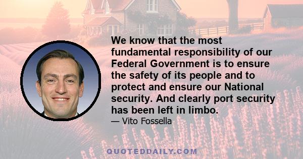 We know that the most fundamental responsibility of our Federal Government is to ensure the safety of its people and to protect and ensure our National security. And clearly port security has been left in limbo.