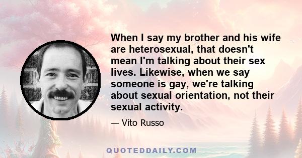 When I say my brother and his wife are heterosexual, that doesn't mean I'm talking about their sex lives. Likewise, when we say someone is gay, we're talking about sexual orientation, not their sexual activity.