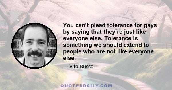 You can’t plead tolerance for gays by saying that they’re just like everyone else. Tolerance is something we should extend to people who are not like everyone else.