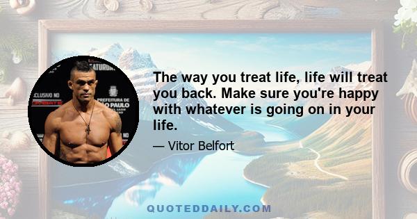 The way you treat life, life will treat you back. Make sure you're happy with whatever is going on in your life.