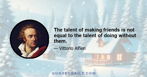 The talent of making friends is not equal to the talent of doing without them.