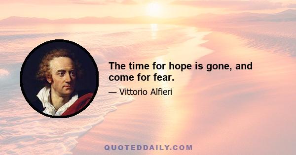 The time for hope is gone, and come for fear.