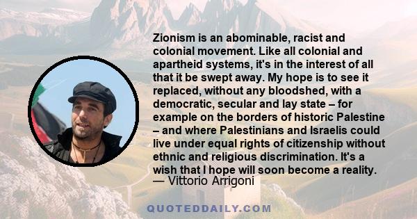 Zionism is an abominable, racist and colonial movement. Like all colonial and apartheid systems, it's in the interest of all that it be swept away. My hope is to see it replaced, without any bloodshed, with a