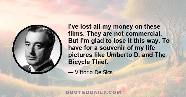 I've lost all my money on these films. They are not commercial. But I'm glad to lose it this way. To have for a souvenir of my life pictures like Umberto D. and The Bicycle Thief.