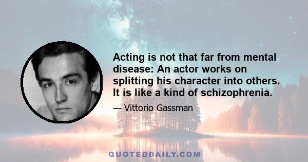 Acting is not that far from mental disease: An actor works on splitting his character into others. It is like a kind of schizophrenia.