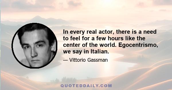 In every real actor, there is a need to feel for a few hours like the center of the world. Egocentrismo, we say in Italian.