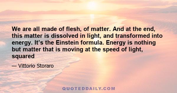 We are all made of flesh, of matter. And at the end, this matter is dissolved in light, and transformed into energy. It’s the Einstein formula. Energy is nothing but matter that is moving at the speed of light, squared