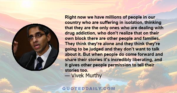 Right now we have millions of people in our country who are suffering in isolation, thinking that they are the only ones who are dealing with drug addiction, who don't realize that on their own block there are other