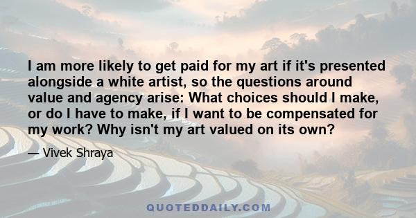 I am more likely to get paid for my art if it's presented alongside a white artist, so the questions around value and agency arise: What choices should I make, or do I have to make, if I want to be compensated for my