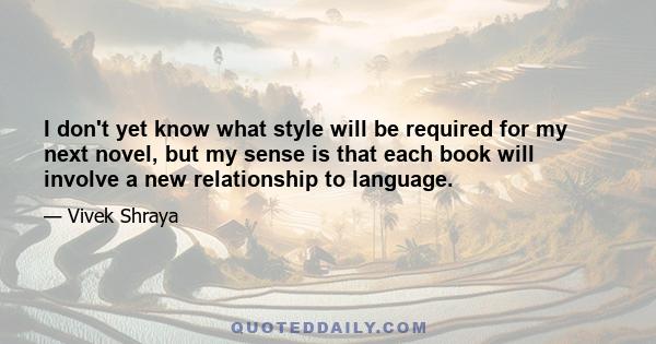 I don't yet know what style will be required for my next novel, but my sense is that each book will involve a new relationship to language.