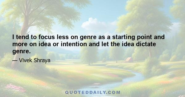 I tend to focus less on genre as a starting point and more on idea or intention and let the idea dictate genre.