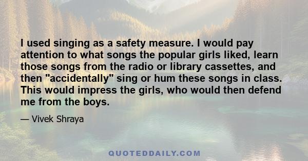 I used singing as a safety measure. I would pay attention to what songs the popular girls liked, learn those songs from the radio or library cassettes, and then accidentally sing or hum these songs in class. This would