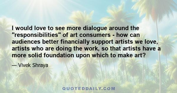 I would love to see more dialogue around the responsibilities of art consumers - how can audiences better financially support artists we love, artists who are doing the work, so that artists have a more solid foundation 