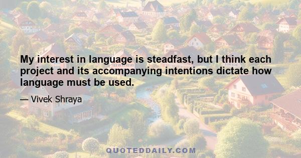 My interest in language is steadfast, but I think each project and its accompanying intentions dictate how language must be used.