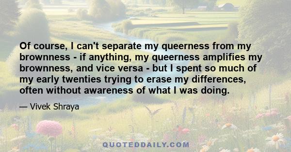 Of course, I can't separate my queerness from my brownness - if anything, my queerness amplifies my brownness, and vice versa - but I spent so much of my early twenties trying to erase my differences, often without