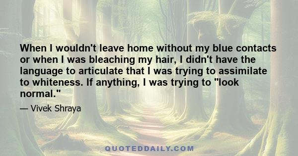 When I wouldn't leave home without my blue contacts or when I was bleaching my hair, I didn't have the language to articulate that I was trying to assimilate to whiteness. If anything, I was trying to look normal.