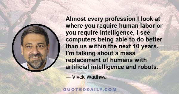 Almost every profession I look at where you require human labor or you require intelligence, I see computers being able to do better than us within the next 10 years. I'm talking about a mass replacement of humans with