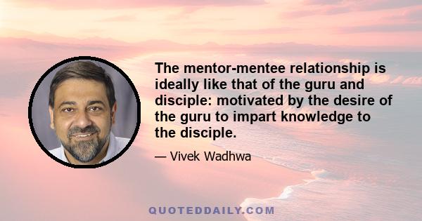 The mentor-mentee relationship is ideally like that of the guru and disciple: motivated by the desire of the guru to impart knowledge to the disciple.