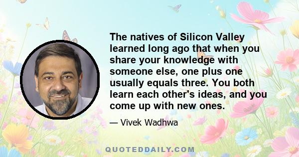 The natives of Silicon Valley learned long ago that when you share your knowledge with someone else, one plus one usually equals three. You both learn each other's ideas, and you come up with new ones.