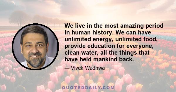 We live in the most amazing period in human history. We can have unlimited energy, unlimited food, provide education for everyone, clean water, all the things that have held mankind back.